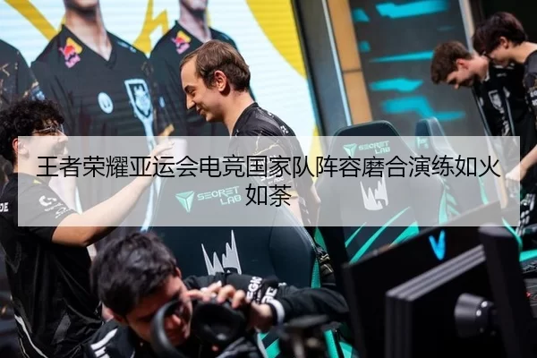 王者荣耀亚运会电竞国家队阵容磨合演练如火如荼