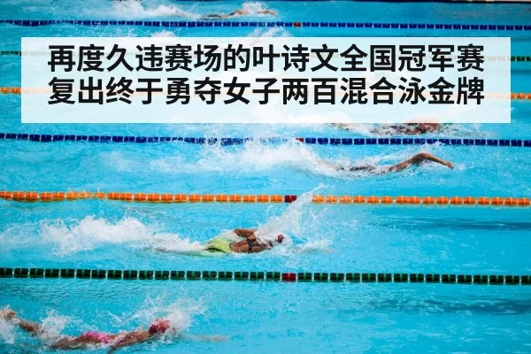 再度久违赛场的叶诗文全国冠军赛复出终于勇夺女子两百混合泳金牌