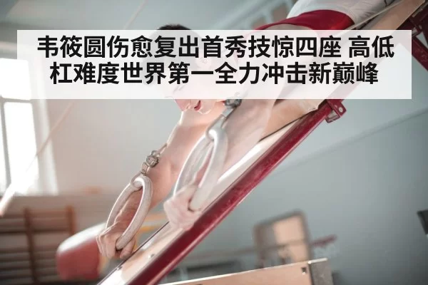 韦筱圆伤愈复出首秀技惊四座 高低杠难度世界第一全力冲击新巅峰
