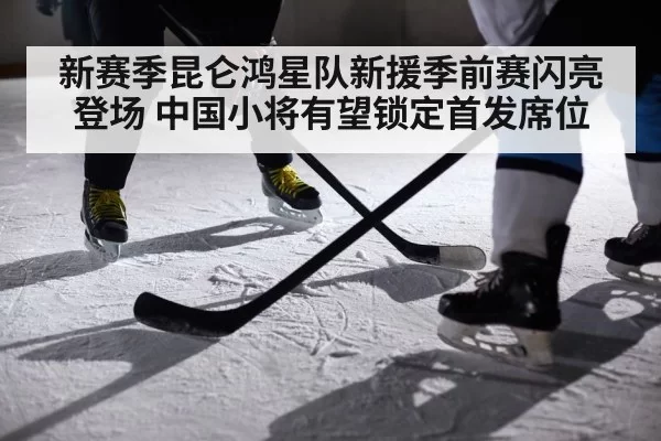新赛季昆仑鸿星队新援季前赛闪亮登场 中国小将有望锁定首发席位