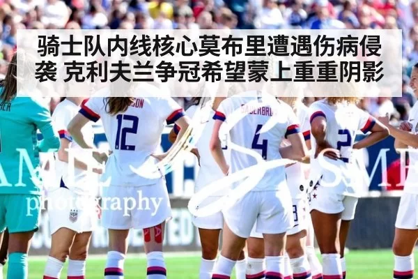 骑士队内线核心莫布里遭遇伤病侵袭 克利夫兰争冠希望蒙上重重阴影